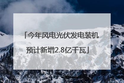 今年风电光伏发电装机预计新增2.8亿千瓦