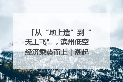 从“地上造”到“天上飞”，滨州低空经济乘势而上｜潮起渤海・网聚黄蓝