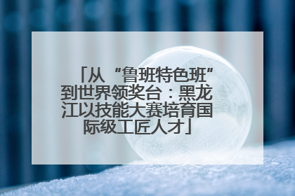 从“鲁班特色班”到世界领奖台：黑龙江以技能大赛培育国际级工匠人才
