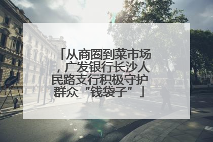 从商圈到菜市场，广发银行长沙人民路支行积极守护群众“钱袋子”