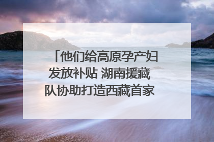 他们给高原孕产妇发放补贴 湖南援藏队协助打造西藏首家高原产儿协同中心