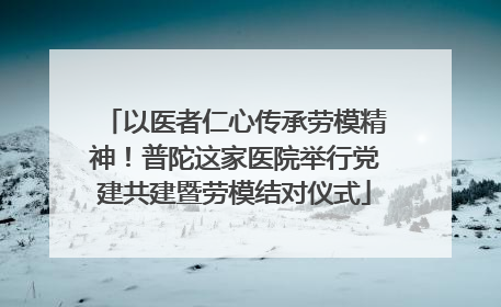 以医者仁心传承劳模精神！普陀这家医院举行党建共建暨劳模结对仪式