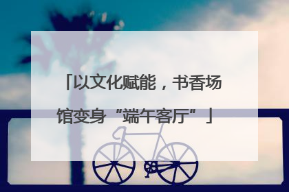 以文化赋能，书香场馆变身“端午客厅”