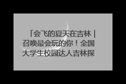 会飞的夏天在吉林｜召唤最会玩的你！全国大学生校园达人吉林探线活动招募中