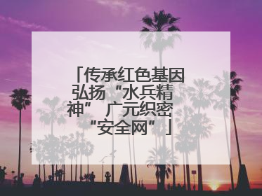 传承红色基因 弘扬“水兵精神” 广元织密“安全网”