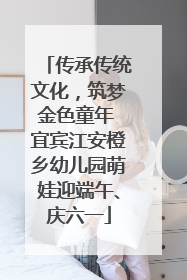 传承传统文化，筑梦金色童年 宜宾江安橙乡幼儿园萌娃迎端午、庆六一