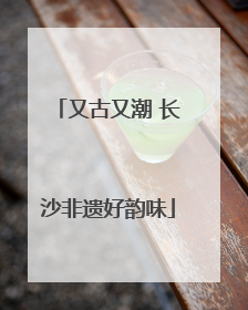又古又潮 长沙非遗好韵味
