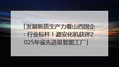 发展新质生产力看山西国企：行业标杆！潞安化机获评2025年省先进级智能工厂
