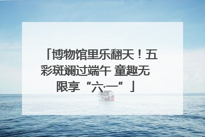 博物馆里乐翻天！五彩斑斓过端午 童趣无限享“六·一”