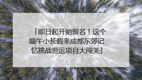 即日起开始报名！这个端午小长假来成都东郊记忆挑战世运项目大闯关