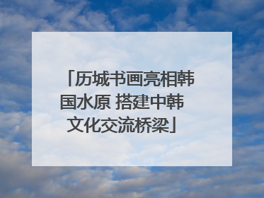 历城书画亮相韩国水原 搭建中韩文化交流桥梁