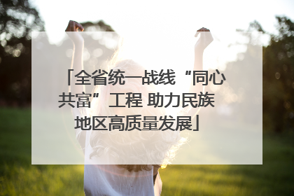 全省统一战线“同心共富”工程 助力民族地区高质量发展