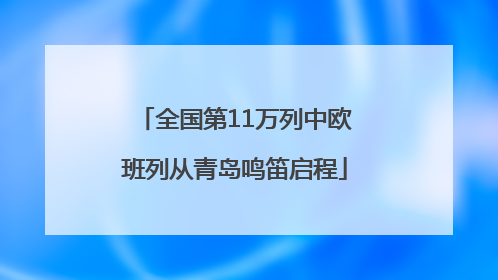 全国第11万列中欧班列从青岛鸣笛启程