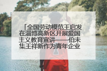全国劳动模范王启发在淄博高新区开展爱国主义教育宣讲——伯未集王祥新作为青年企业家代表作主题演讲