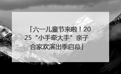 六一儿童节来啦！2025“小手牵大手”亲子合家欢演出季启幕