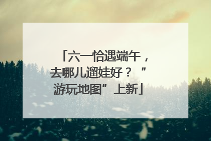 六一恰遇端午，去哪儿遛娃好？“游玩地图”上新