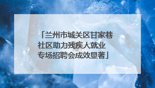 兰州市城关区甘家巷社区助力残疾人就业 专场招聘会成效显著