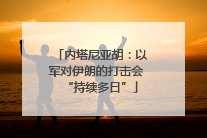 内塔尼亚胡：以军对伊朗的打击会“持续多日”