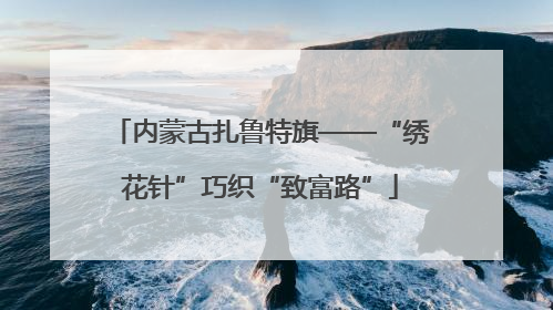 内蒙古扎鲁特旗——“绣花针”巧织“致富路”
