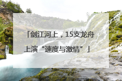 剑江河上，15支龙舟上演“速度与激情”