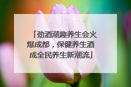 劲酒潮趣养生会火爆成都，保健养生酒成全民养生新潮流