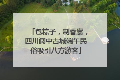 包粽子，制香囊，四川阆中古城端午民俗吸引八方游客