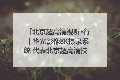 北京超高清视听•行｜华光影像8K摄录系统 代表北京超高清技术站上国家舞台