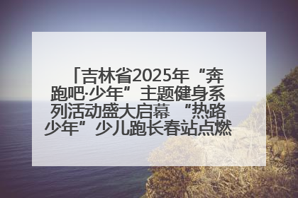 吉林省2025年“奔跑吧·少年”主题健身系列活动盛大启幕 “热路少年”少儿跑长春站点燃少年运动热情