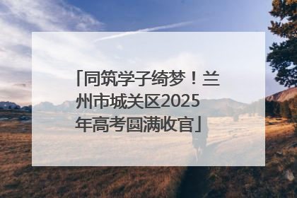 同筑学子绮梦！兰州市城关区2025年高考圆满收官