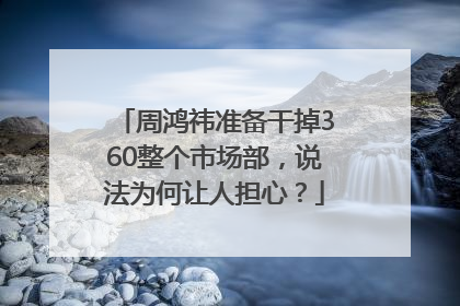 周鸿祎准备干掉360整个市场部，说法为何让人担心？