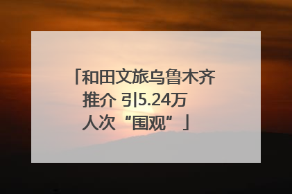 和田文旅乌鲁木齐推介 引5.24万人次“围观”