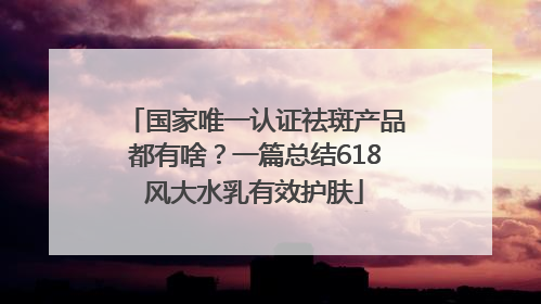 国家唯一认证祛斑产品都有啥？一篇总结618风大水乳有效护肤