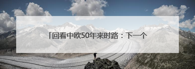 回看中欧50年来时路：下一个50年中欧要实现四个“再次”