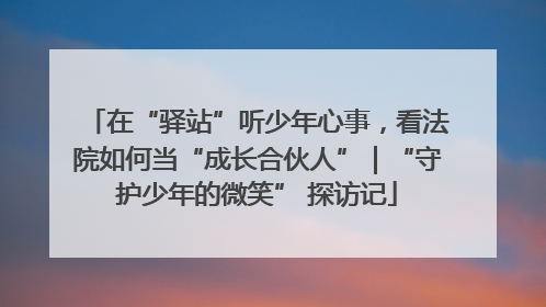 在“驿站”听少年心事，看法院如何当“成长合伙人”｜“守护少年的微笑” 探访记