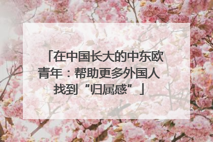 在中国长大的中东欧青年：帮助更多外国人找到“归属感”