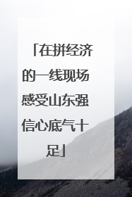 在拼经济的一线现场感受山东强信心底气十足