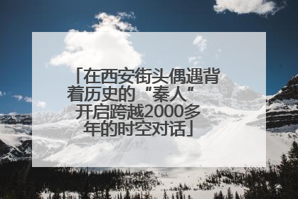 在西安街头偶遇背着历史的“秦人” 开启跨越2000多年的时空对话