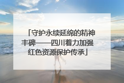 守护永续延绵的精神丰碑——四川着力加强红色资源保护传承