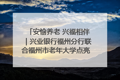 安愉养老 兴福相伴｜兴业银行福州分行联合福州市老年大学点亮安愉文化生活
