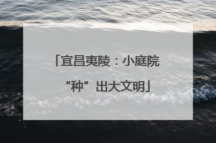 宜昌夷陵：小庭院“种”出大文明
