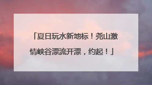 夏日玩水新地标！尧山激情峡谷漂流开漂，约起！