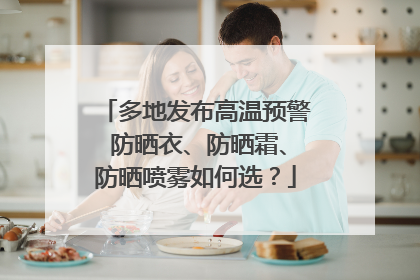 多地发布高温预警 防晒衣、防晒霜、防晒喷雾如何选？