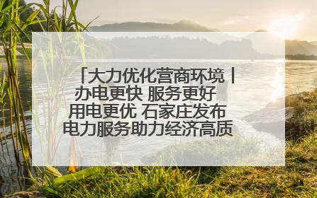 大力优化营商环境丨办电更快 服务更好 用电更优 石家庄发布电力服务助力经济高质量发展八项措施
