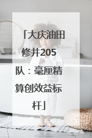 大庆油田修井205队：毫厘精算创效益标杆
