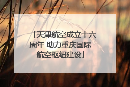 天津航空成立十六周年 助力重庆国际航空枢纽建设