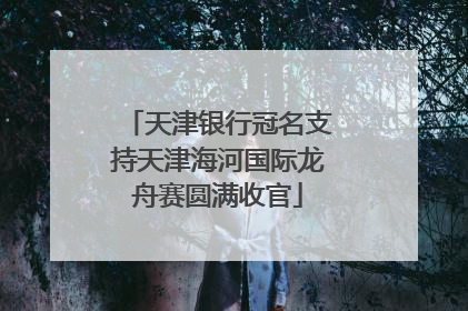 天津银行冠名支持天津海河国际龙舟赛圆满收官