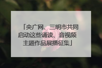 央广网、三明市共同启动这些诵读、音视频主题作品展播征集