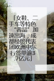 女鞋、二手车等特色“蓉品”加速出海，成都经贸代表团欧洲中东行签单逾3.7亿元
