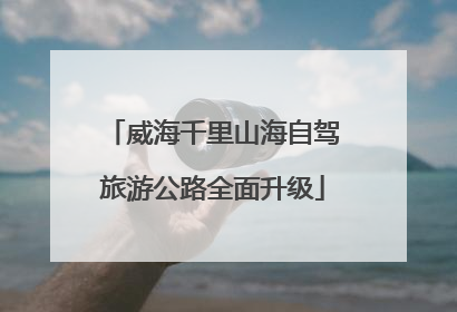 威海千里山海自驾旅游公路全面升级
