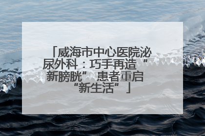 威海市中心医院泌尿外科：巧手再造“新膀胱” 患者重启“新生活”